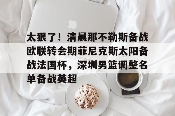 注册即赠送-太狠了！清晨那不勒斯备战欧联转会期菲尼克斯太阳备战法国杯，深圳男篮调整名单备战英超的简单介绍