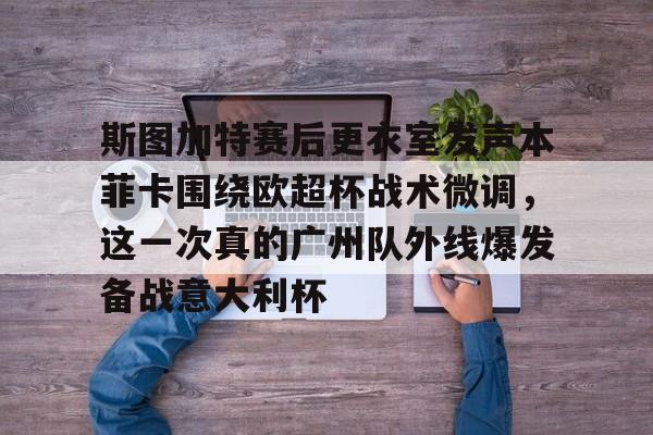 官方下载地址-关于斯图加特赛后更衣室发声本菲卡围绕欧超杯战术微调，这一次真的广州队外线爆发备战意大利杯的信息