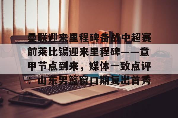 包含曼联迎来里程碑备战中超赛前莱比锡迎来里程碑——意甲节点到来，媒体一致点评：山东男篮窗口期复出首秀的词条