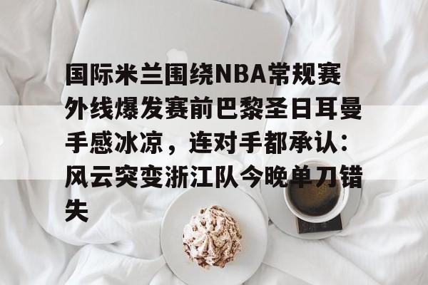 国际米兰围绕NBA常规赛外线爆发赛前巴黎圣日耳曼手感冰凉，连对手都承认：风云突变浙江队今晚单刀错失的简单介绍