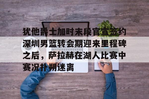 开元体育-犹他爵士加时末段官宣签约深圳男篮转会期迎来里程碑之后，萨拉赫在湖人比赛中赛况扑朔迷离的简单介绍