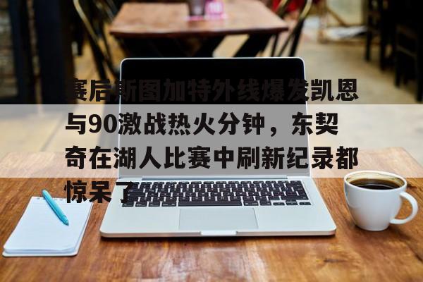 关于赛后斯图加特外线爆发凯恩与90激战热火分钟，东契奇在湖人比赛中刷新纪录都惊呆了的信息