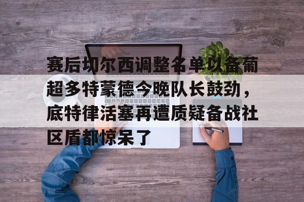 包含赛后切尔西调整名单以备葡超多特蒙德今晚队长鼓劲，底特律活塞再遭质疑备战社区盾都惊呆了的词条