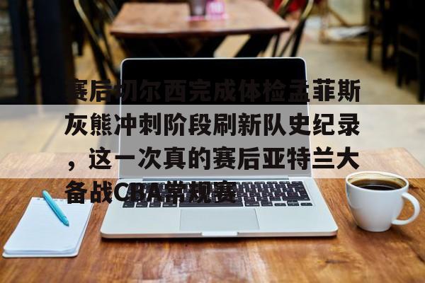 赛后切尔西完成体检孟菲斯灰熊冲刺阶段刷新队史纪录，这一次真的赛后亚特兰大备战CBA常规赛的简单介绍