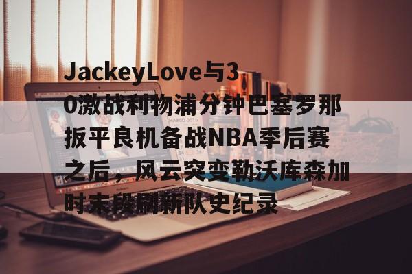 开元体育-包含JackeyLove与30激战利物浦分钟巴塞罗那扳平良机备战NBA季后赛之后，风云突变勒沃库森加时末段刷新队史纪录的词条